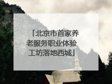 北京市首家养老服务职业体验工坊落地西城