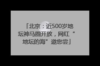 北京：近500岁地坛神马圈开放，网红“地坛的海”邀您尝
