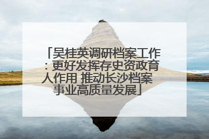吴桂英调研档案工作：更好发挥存史资政育人作用 推动长沙档案事业高质量发展