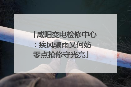 咸阳变电检修中心：疾风骤雨又何妨 零点抢修守光亮