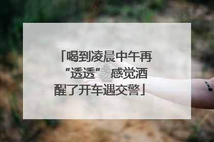 喝到凌晨中午再“透透” 感觉酒醒了开车遇交警