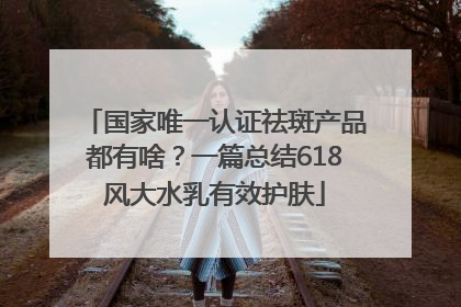 国家唯一认证祛斑产品都有啥？一篇总结618风大水乳有效护肤