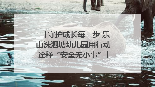 守护成长每一步 乐山洙泗塘幼儿园用行动诠释“安全无小事”
