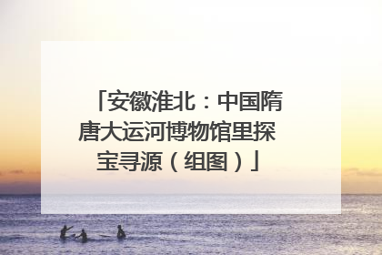 安徽淮北：中国隋唐大运河博物馆里探宝寻源（组图）