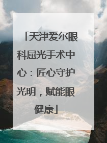 天津爱尔眼科屈光手术中心：匠心守护光明，赋能眼健康