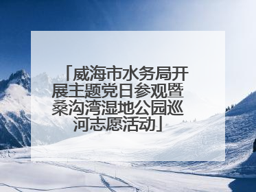 威海市水务局开展主题党日参观暨桑沟湾湿地公园巡河志愿活动