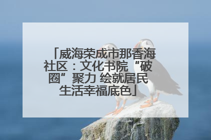 威海荣成市那香海社区：文化书院“破圈”聚力 绘就居民生活幸福底色