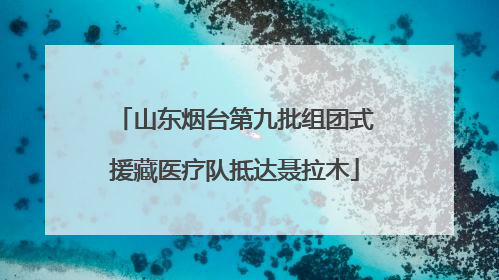 山东烟台第九批组团式援藏医疗队抵达聂拉木