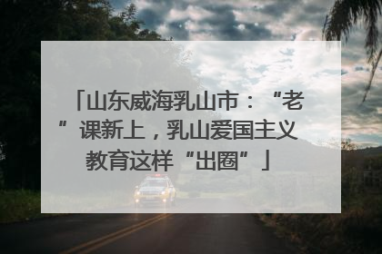 山东威海乳山市：“老”课新上，乳山爱国主义教育这样“出圈”