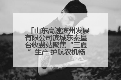 山东高速滨州发展有限公司滨城东秦皇台收费站聚焦“三夏”生产 护航农机畅行“丰收路”