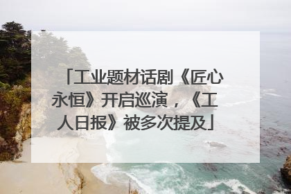 工业题材话剧《匠心永恒》开启巡演，《工人日报》被多次提及