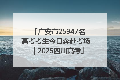 广安市25947名高考考生今日奔赴考场｜2025四川高考