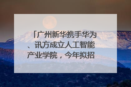 广州新华携手华为、讯方成立人工智能产业学院，今年拟招生150人