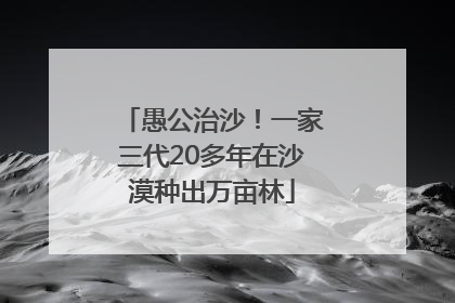愚公治沙！一家三代20多年在沙漠种出万亩林