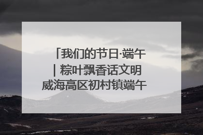 我们的节日·端午｜粽叶飘香话文明 威海高区初村镇端午系列活动亮点纷呈