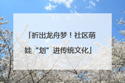 折出龙舟梦！社区萌娃“划”进传统文化