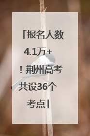 报名人数4.1万+！荆州高考共设36个考点
