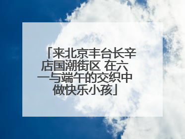 来北京丰台长辛店国潮街区 在六一与端午的交织中做快乐小孩