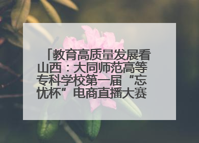 教育高质量发展看山西：大同师范高等专科学校第一届“忘忧杯”电商直播大赛圆满收官