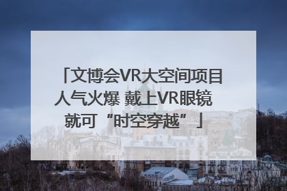 文博会VR大空间项目人气火爆 戴上VR眼镜就可“时空穿越”