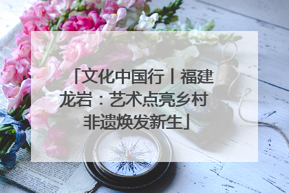 文化中国行丨福建龙岩：艺术点亮乡村 非遗焕发新生