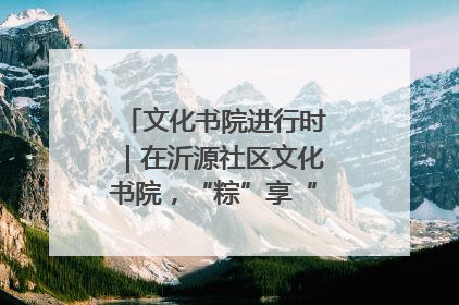 文化书院进行时｜在沂源社区文化书院，“粽”享“端午”美好时光