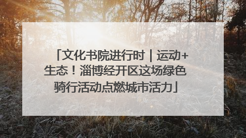 文化书院进行时｜运动+生态！淄博经开区这场绿色骑行活动点燃城市活力