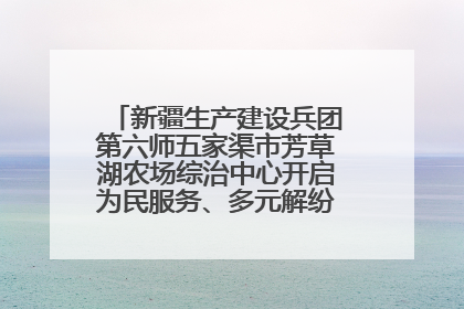 新疆生产建设兵团第六师五家渠市芳草湖农场综治中心开启为民服务、多元解纷“超市”新体验