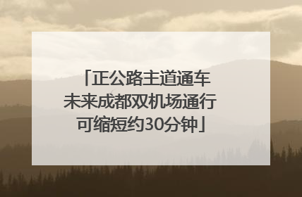 正公路主道通车 未来成都双机场通行可缩短约30分钟