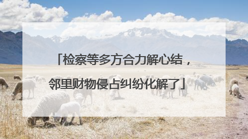 检察等多方合力解心结，邻里财物侵占纠纷化解了