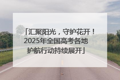 汇聚阳光，守护花开！2025年全国高考各地护航行动持续展开