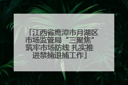 江西省鹰潭市月湖区市场监管局“三聚焦”筑牢市场防线 扎实推进禁捕退捕工作