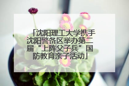 沈阳理工大学携手沈阳警备区举办第二届“上阵父子兵”国防教育亲子活动