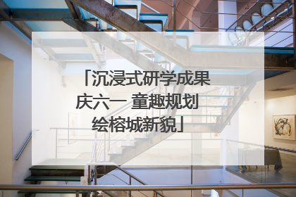 沉浸式研学成果庆六一 童趣规划绘榕城新貌