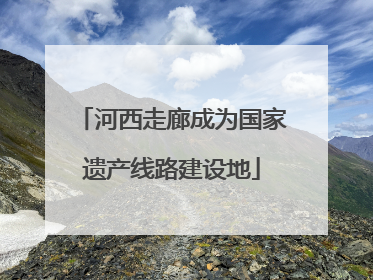 河西走廊成为国家遗产线路建设地