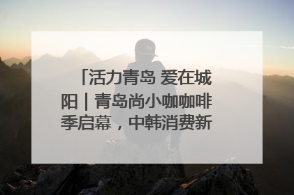 活力青岛 爱在城阳｜青岛尚小咖咖啡季启幕，中韩消费新场景点燃夏日热情