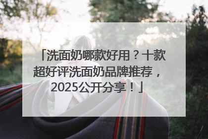 洗面奶哪款好用？十款超好评洗面奶品牌推荐，2025公开分享！