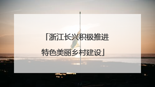 浙江长兴积极推进特色美丽乡村建设