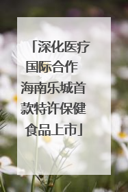 深化医疗国际合作 海南乐城首款特许保健食品上市