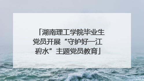 湖南理工学院毕业生党员开展“守护好一江碧水”主题党员教育