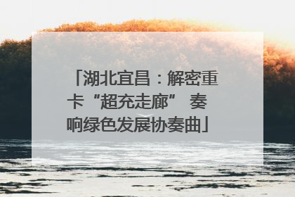 湖北宜昌：解密重卡“超充走廊” 奏响绿色发展协奏曲
