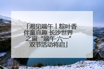 湘见端午丨粽叶香伴童真趣 长沙世界之窗“端午·六一”双节活动将启