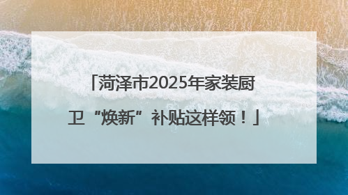 菏泽市2025年家装厨卫“焕新”补贴这样领！