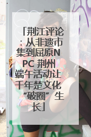 荆江评论：从非遗市集到屈原NPC 荆州端午活动让千年楚文化“破圈”生长