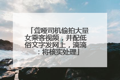 聋哑司机偷拍大量女乘客视频，并配低俗文字发网上，滴滴：将核实处理