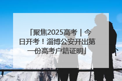 聚焦2025高考｜今日开考！淄博公安开出第一份高考户籍证明