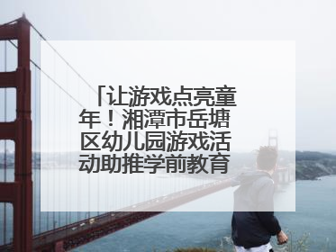 让游戏点亮童年！湘潭市岳塘区幼儿园游戏活动助推学前教育高质量发展