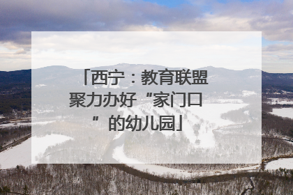 西宁：教育联盟聚力办好“家门口”的幼儿园
