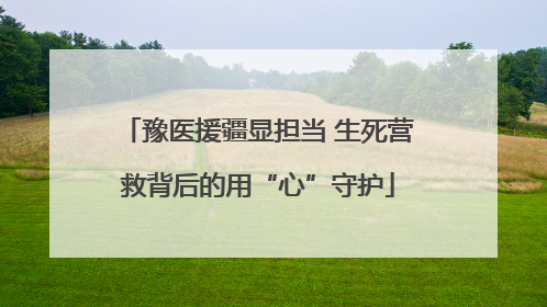 豫医援疆显担当 生死营救背后的用“心”守护