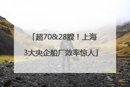 超70&28艘！上海3大央企船厂效率惊人